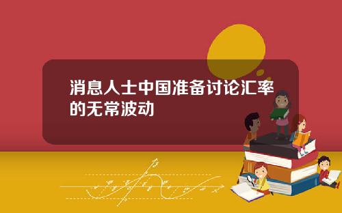 消息人士中国准备讨论汇率的无常波动