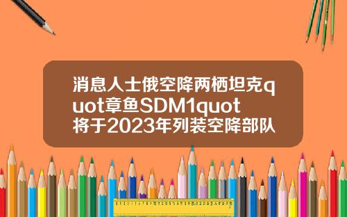 消息人士俄空降两栖坦克quot章鱼SDM1quot将于2023年列装空降部队