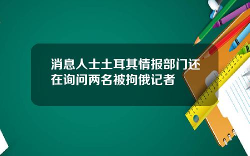 消息人士土耳其情报部门还在询问两名被拘俄记者