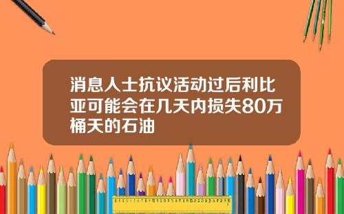 消息人士抗议活动过后利比亚可能会在几天内损失80万桶天的石油