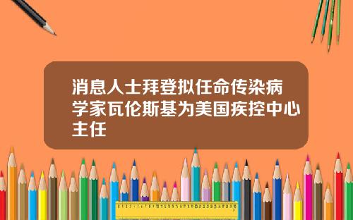 消息人士拜登拟任命传染病学家瓦伦斯基为美国疾控中心主任