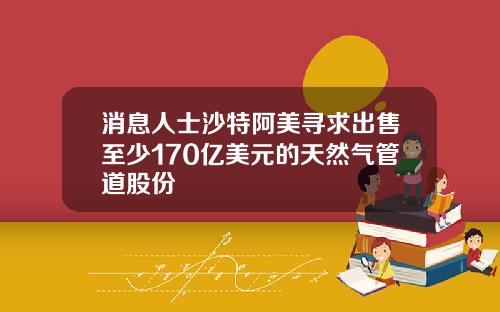 消息人士沙特阿美寻求出售至少170亿美元的天然气管道股份