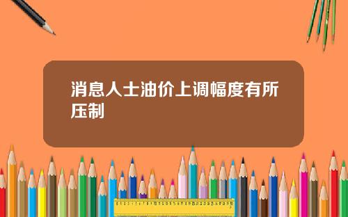 消息人士油价上调幅度有所压制