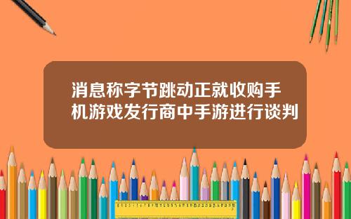消息称字节跳动正就收购手机游戏发行商中手游进行谈判