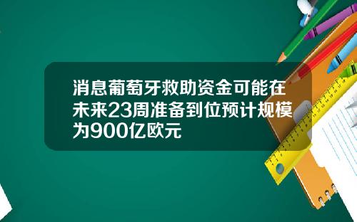 消息葡萄牙救助资金可能在未来23周准备到位预计规模为900亿欧元