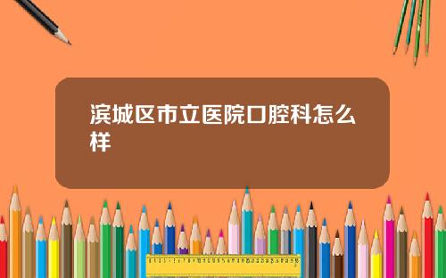 滨城区市立医院口腔科怎么样