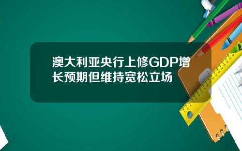 澳大利亚央行上修GDP增长预期但维持宽松立场