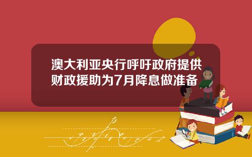 澳大利亚央行呼吁政府提供财政援助为7月降息做准备