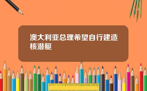 澳大利亚总理希望自行建造核潜艇
