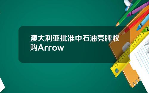 澳大利亚批准中石油壳牌收购Arrow