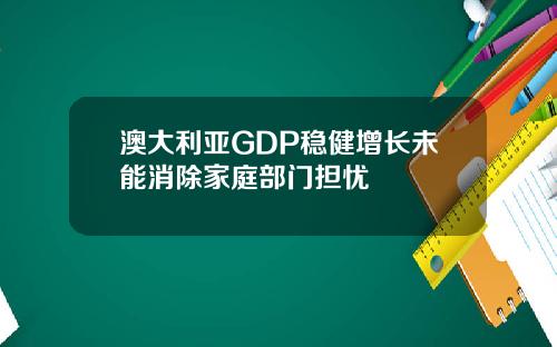 澳大利亚GDP稳健增长未能消除家庭部门担忧