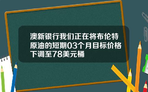 澳新银行我们正在将布伦特原油的短期03个月目标价格下调至78美元桶