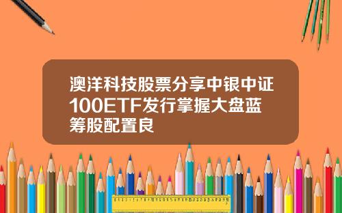 澳洋科技股票分享中银中证100ETF发行掌握大盘蓝筹股配置良