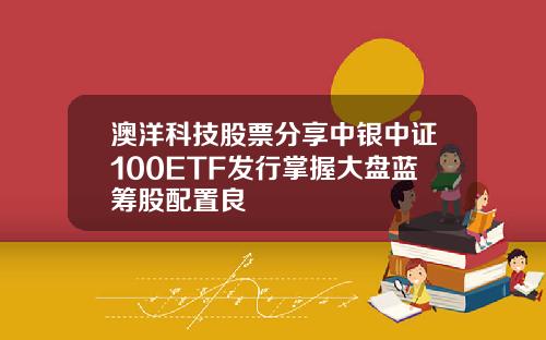 澳洋科技股票分享中银中证100ETF发行掌握大盘蓝筹股配置良