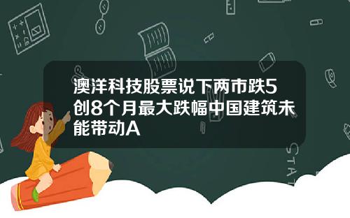 澳洋科技股票说下两市跌5创8个月最大跌幅中国建筑未能带动A
