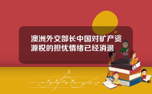 澳洲外交部长中国对矿产资源税的担忧情绪已经消退