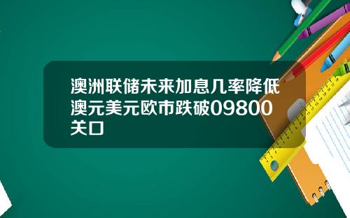 澳洲联储未来加息几率降低澳元美元欧市跌破09800关口