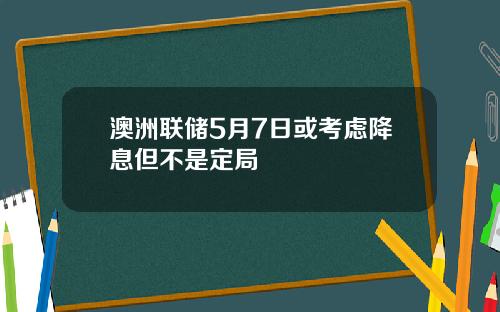澳洲联储5月7日或考虑降息但不是定局