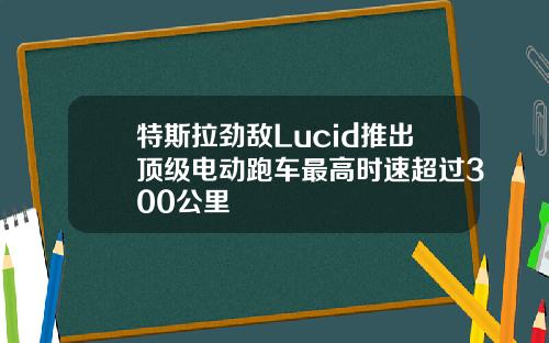 特斯拉劲敌Lucid推出顶级电动跑车最高时速超过300公里