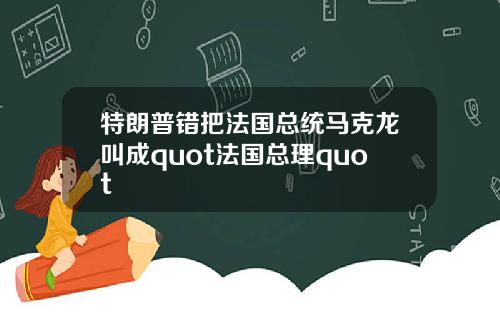特朗普错把法国总统马克龙叫成quot法国总理quot