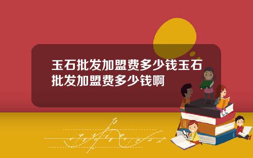 玉石批发加盟费多少钱玉石批发加盟费多少钱啊