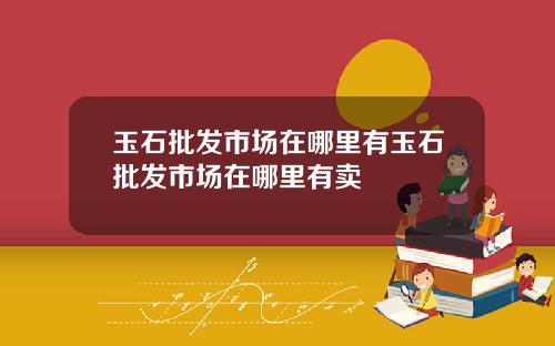 玉石批发市场在哪里有玉石批发市场在哪里有卖