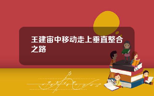 王建宙中移动走上垂直整合之路