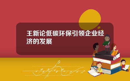 王新论低碳环保引领企业经济的发展