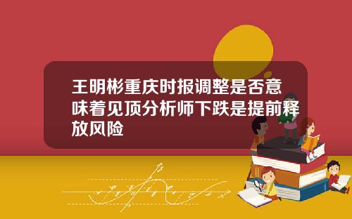 王明彬重庆时报调整是否意味着见顶分析师下跌是提前释放风险