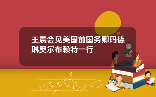 王晨会见美国前国务卿玛德琳奥尔布赖特一行