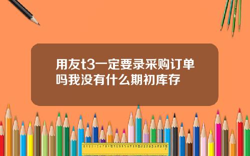 用友t3一定要录采购订单吗我没有什么期初库存