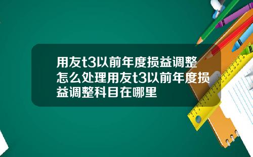 用友t3以前年度损益调整怎么处理用友t3以前年度损益调整科目在哪里