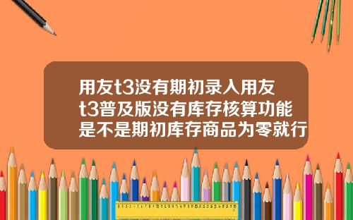 用友t3没有期初录入用友t3普及版没有库存核算功能是不是期初库存商品为零就行了