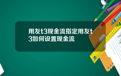用友t3现金流指定用友t3如何设置现金流