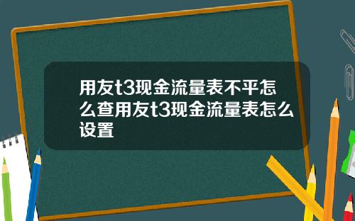 用友t3现金流量表不平怎么查用友t3现金流量表怎么设置