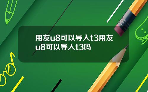 用友u8可以导入t3用友u8可以导入t3吗
