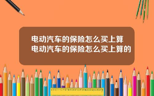 电动汽车的保险怎么买上算电动汽车的保险怎么买上算的
