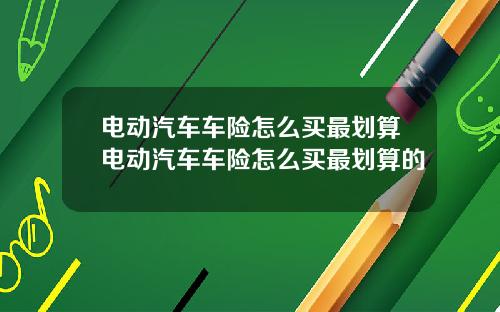 电动汽车车险怎么买最划算电动汽车车险怎么买最划算的