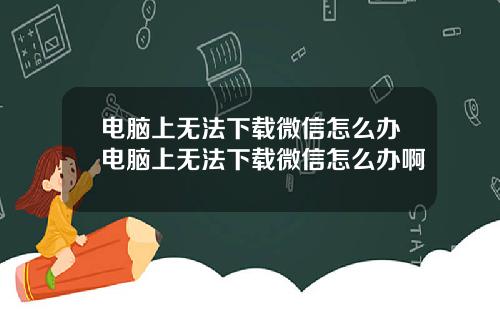 电脑上无法下载微信怎么办电脑上无法下载微信怎么办啊