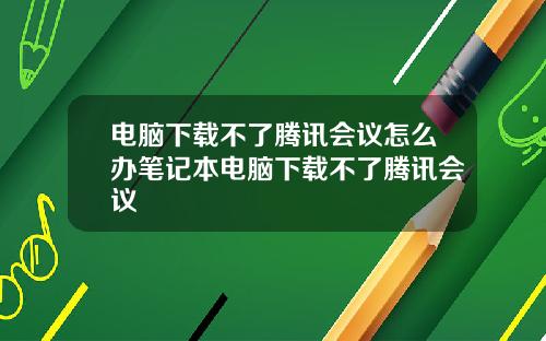 电脑下载不了腾讯会议怎么办笔记本电脑下载不了腾讯会议