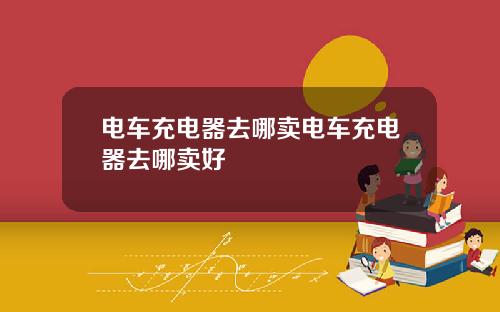 电车充电器去哪卖电车充电器去哪卖好