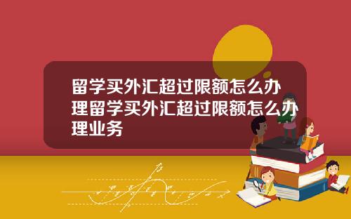留学买外汇超过限额怎么办理留学买外汇超过限额怎么办理业务