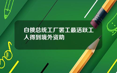 白俄总统工厂罢工最活跃工人得到境外资助