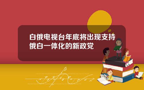 白俄电视台年底将出现支持俄白一体化的新政党