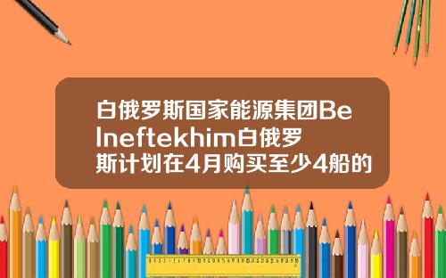 白俄罗斯国家能源集团Belneftekhim白俄罗斯计划在4月购买至少4船的原油