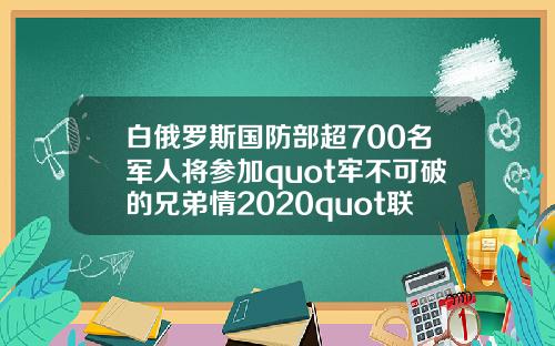 白俄罗斯国防部超700名军人将参加quot牢不可破的兄弟情2020quot联合军演