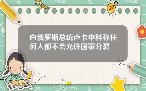 白俄罗斯总统卢卡申科称任何人都不会允许国家分裂
