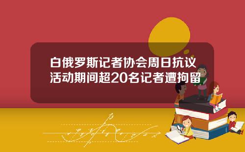 白俄罗斯记者协会周日抗议活动期间超20名记者遭拘留