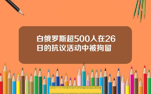 白俄罗斯超500人在26日的抗议活动中被拘留