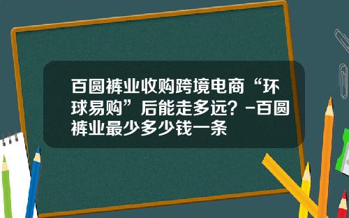 百圆裤业收购跨境电商“环球易购”后能走多远？-百圆裤业最少多少钱一条